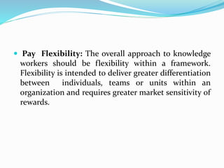  Pay Flexibility: The overall approach to knowledge
workers should be flexibility within a framework.
Flexibility is intended to deliver greater differentiation
between individuals, teams or units within an
organization and requires greater market sensitivity of
rewards.
 