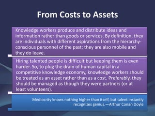 From Costs to Assets
Knowledge workers produce and distribute ideas and
information rather than goods or services. By definition, they
are individuals with different aspirations from the hierarchy-
conscious personnel of the past; they are also mobile and
they do leave.
Hiring talented people is difficult but keeping them is even
harder. So, to plug the drain of human capital in a
competitive knowledge economy, knowledge workers should
be treated as an asset rather than as a cost. Preferably, they
should be managed as though they were partners (or at
least volunteers).
Mediocrity knows nothing higher than itself, but talent instantly
recognizes genius.—Arthur Conan Doyle
 