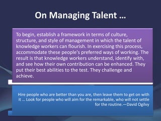 On Managing Talent …
To begin, establish a framework in terms of culture,
structure, and style of management in which the talent of
knowledge workers can flourish. In exercising this process,
accommodate these people's preferred ways of working. The
result is that knowledge workers understand, identify with,
and see how their own contribution can be enhanced. They
put their best abilities to the test. They challenge and
achieve.
Hire people who are better than you are, then leave them to get on with
it … Look for people who will aim for the remarkable, who will not settle
for the routine.—David Ogilvy
 