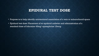 EPIDURAL TEST DOSE
• Purpose is to help identify unintentional cannulation of a vein or subarachnoid space
• Epidural test dose: Placement of an epidural catheter and administration of a
standard dose of lidocaine 45mg/ epinephrine 15mcg
 