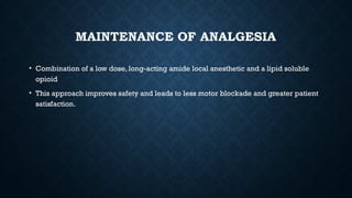 MAINTENANCE OF ANALGESIA
• Combination of a low dose, long-acting amide local anesthetic and a lipid soluble
opioid
• This approach improves safety and leads to less motor blockade and greater patient
satisfaction.
 
