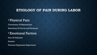 ETIOLOGY OF PAIN DURING LABOR
• Physical Pain:
Contraction Of Myometrium
Stretching Of Cervix and Perineum
• Emotional Factors
Fear Of Unknown
Anxiety
Previous Unpleasant Experience
 