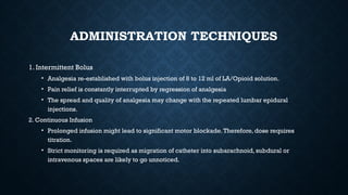 ADMINISTRATION TECHNIQUES
1. Intermittent Bolus
• Analgesia re-established with bolus injection of 8 to 12 ml of LA/Opioid solution.
• Pain relief is constantly interrupted by regression of analgesia
• The spread and quality of analgesia may change with the repeated lumbar epidural
injections.
2. Continuous Infusion
• Prolonged infusion might lead to significant motor blockade.Therefore, dose requires
titration.
• Strict monitoring is required as migration of catheter into subarachnoid, subdural or
intravenous spaces are likely to go unnoticed.
 