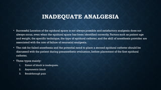 INADEQUATE ANALGESIA
• Successful Location of the epidural space is not always possible and satisfactory analgesia does not
always occur, even when the epidural space has been identified correctly. Factors such as patient age
and weight, the specific technique, the type of epidural catheter, and the skill of anesthesia provider are
associated with the rate of failure of neuraxial analgesia.
• The risk for failed anesthesia and the potential need to place a second epidural catheter should be
discussed with the patient during preanesthetic evaluation, before placement of the first epidural
catheter.
• Three types mainly:
1. Extent of block is inadequate.
2. Asymmetric block
3. Breakthrough pain
 