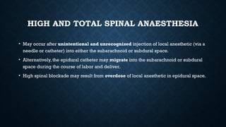 HIGH AND TOTAL SPINAL ANAESTHESIA
• May occur after unintentional and unrecognized injection of local anesthetic (via a
needle or catheter) into either the subarachnoid or subdural space.
• Alternatively, the epidural catheter may migrate into the subarachnoid or subdural
space during the course of labor and deliver.
• High spinal blockade may result from overdose of local anesthetic in epidural space.
 