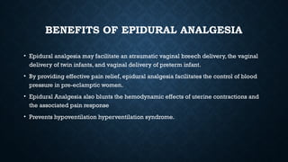 BENEFITS OF EPIDURAL ANALGESIA
• Epidural analgesia may facilitate an atraumatic vaginal breech delivery, the vaginal
delivery of twin infants, and vaginal delivery of preterm infant.
• By providing effective pain relief, epidural analgesia facilitates the control of blood
pressure in pre-eclamptic women.
• Epidural Analgesia also blunts the hemodynamic effects of uterine contractions and
the associated pain response
• Prevents hypoventilation hyperventilation syndrome.
 