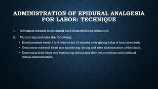 ADMINISTRATION OF EPIDURAL ANALGESIA
FOR LABOR: TECHNIQUE
1. Informed consent is obtained and obstetrician is consulted.
2. Monitoring includes the following:
• Blood pressure every 1 to 2 minutes for 15 minutes after giving bolus of local anesthetic
• Continuous maternal heart rate monitoring during and after administration of the block.
• Continuous fetal heart rate monitoring during and after the procedure and continual
verbal communication.
 