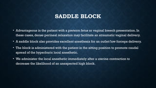 SADDLE BLOCK
• Advantageous in the patient with a preterm fetus or vaginal breech presentation. In
these cases, dense perineal relaxation may facilitate an atraumatic vaginal delivery.
• A saddle block also provides excellent anesthesia for an outlet/low forceps delivery.
• The block is administered with the patient in the sitting position to promote caudal
spread of the hyperbaric local anesthetic.
• We administer the local anesthetic immediately after a uterine contraction to
decrease the likelihood of an unexpected high block.
 
