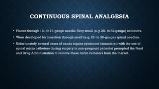 CONTINUOUS SPINAL ANALGESIA
• Placed through 18- or 19-gauge needle.Very small (e.g. 28- to 32-gauge) catheters.
• Were developed for insertion through small (e.g. 22- to 26-gauge) spinal needles.
• Unfortunately, several cases of cauda equina syndrome (associated with the use of
spinal micro catheters during surgery in non-pregnant patients) prompted the Food
and Drug Administration to remove these micro catheters from the market.
 