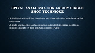SPINAL ANALGESIA FOR LABOR: SINGLE
SHOT TECHNIQUE
• A single-shot subarachnoid injection of local anesthetic is not suitable for the first
stage labor.
• A single-shot injection has finite duration and multiple injections result in an
increased risk of post dural puncture headache (PDPH).
 