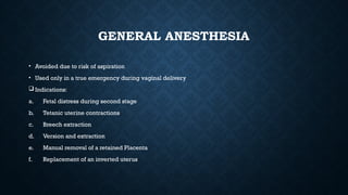 GENERAL ANESTHESIA
• Avoided due to risk of aspiration
• Used only in a true emergency during vaginal delivery
 Indications:
a. Fetal distress during second stage
b. Tetanic uterine contractions
c. Breech extraction
d. Version and extraction
e. Manual removal of a retained Placenta
f. Replacement of an inverted uterus
 