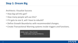 Step 1: Dream Big
Architects: Visualize Success
• How big will this get?
• How many people will use this?
• If it gets to size X, will I have to rebuild?
• Define Growth Boundaries with recommended changes.
• Create Transactional Warning systems inside triggers and functions.
11
If(DML.size() > 70% of limit){
SendEmail(to=setting.PerfAdmin);
}
 