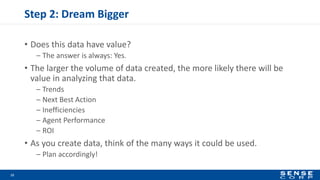 Step 2: Dream Bigger
• Does this data have value?
– The answer is always: Yes.
• The larger the volume of data created, the more likely there will be
value in analyzing that data.
– Trends
– Next Best Action
– Inefficiencies
– Agent Performance
– ROI
• As you create data, think of the many ways it could be used.
– Plan accordingly!
12
 