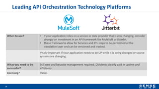 When to use? • If your application relies on a service or data provider that is also changing, consider
strongly an investment in an API framework like MuleSoft or Jitterbit.
• These frameworks allow for Services and ETL steps to be performed at the
translation layer and can be versioned and tracked.
Vitally important if your application needs to be UP while it is being changed or source
systems are changing.
What you need to be
successful?
Still new and bespoke management required. Dividends clearly paid in uptime and
efficiency.
Licensing? Varies
Leading API Orchestration Technology Platforms
16
 