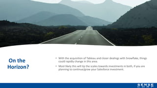 On the
Horizon?
• With the acquisition of Tableau and closer dealings with Snowflake, things
could rapidly change in this area.
• Most likely this will tip the scales towards investments in both, if you are
planning to continue/grow your Salesforce investment.
18
 
