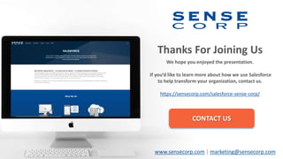 Thanks For Joining Us
We hope you enjoyed the presentation.
If you’d like to learn more about how we use Salesforce
to help transform your organization, contact us.
https://sensecorp.com/salesforce-sense-corp/
CONTACT US
www.sensecorp.com | marketing@sensecorp.com
 