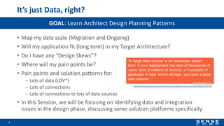 It’s just Data, right?
• Map my data scale (Migration and Ongoing)
• Will my application fit (long term) in my Target Architecture?
• Do I have any “Design Skews”?
• Where will my pain points be?
• Pain points and solution patterns for:
– Lots of data (LDV*)
– Lots of connections
– Lots of connections to lots of data sources
• In this Session, we will be focusing on identifying data and integration
issues in the design phase, discussing some solution platforms specifically.
3
GOAL: Learn Architect Design Planning Patterns
“A ‘large data volume’ is an imprecise, elastic
term. If your deployment has tens of thousands of
users, tens of millions of records, or hundreds of
gigabytes of total record storage, you have a large
data volume…”
~Salesforce
https://developer.salesforce.com/docs/atlas.en-us.salesforce_large_data_volumes_bp.meta/salesforce_large_data_volumes_bp/ldv_deployments_introduction.htm
 