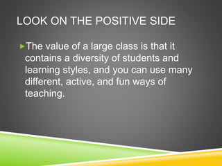 LOOK ON THE POSITIVE SIDE 
The value of a large class is that it 
contains a diversity of students and 
learning styles, and you can use many 
different, active, and fun ways of 
teaching. 
 