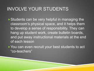 INVOLVE YOUR STUDENTS 
Students can be very helpful in managing the 
classroom’s physical space, and it helps them 
to develop a sense of responsibility. They can 
hang up student work, create bulletin boards, 
and put away instructional materials at the end 
of each lesson 
You can even recruit your best students to act 
“co-teachers” 
 