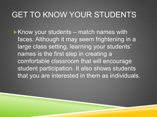 GET TO KNOW YOUR STUDENTS 
Know your students – match names with 
faces. Although it may seem frightening in a 
large class setting, learning your students’ 
names is the first step in creating a 
comfortable classroom that will encourage 
student participation. It also shows students 
that you are interested in them as individuals. 
 