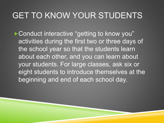 GET TO KNOW YOUR STUDENTS 
Conduct interactive “getting to know you” 
activities during the first two or three days of 
the school year so that the students learn 
about each other, and you can learn about 
your students. For large classes, ask six or 
eight students to introduce themselves at the 
beginning and end of each school day. 
 
