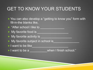 GET TO KNOW YOUR STUDENTS 
 You can also develop a “getting to know you” form with 
fill-in-the blanks like, 
 “After school I like to ______________ 
 My favorite food is __________________ 
 My favorite activity is __________________ 
 My favorite subject in school is_______________ 
 I want to be like_____________________ 
 I want to be a __________when I finish school.” 
 