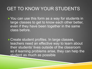 GET TO KNOW YOUR STUDENTS 
You can use this form as a way for students in 
large classes to get to know each other better, 
even if they have been together in the same 
class before. 
Create student profiles. In large classes, 
teachers need an effective way to learn about 
their students’ lives outside of the classroom 
so if learning problems arise, they can help the 
student as much as possible 
 