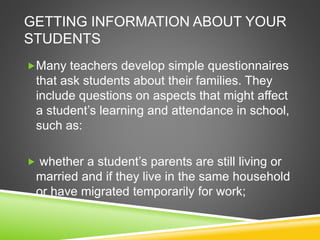 GETTING INFORMATION ABOUT YOUR 
STUDENTS 
Many teachers develop simple questionnaires 
that ask students about their families. They 
include questions on aspects that might affect 
a student’s learning and attendance in school, 
such as: 
 whether a student’s parents are still living or 
married and if they live in the same household 
or have migrated temporarily for work; 
 