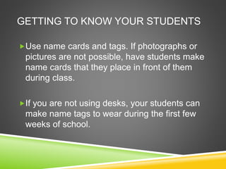 GETTING TO KNOW YOUR STUDENTS 
Use name cards and tags. If photographs or 
pictures are not possible, have students make 
name cards that they place in front of them 
during class. 
If you are not using desks, your students can 
make name tags to wear during the first few 
weeks of school. 
 