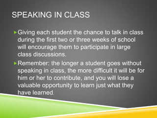 SPEAKING IN CLASS 
Giving each student the chance to talk in class 
during the first two or three weeks of school 
will encourage them to participate in large 
class discussions. 
Remember: the longer a student goes without 
speaking in class, the more difficult it will be for 
him or her to contribute, and you will lose a 
valuable opportunity to learn just what they 
have learned. 
 