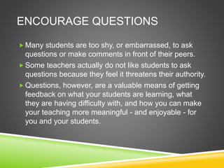ENCOURAGE QUESTIONS 
 Many students are too shy, or embarrassed, to ask 
questions or make comments in front of their peers. 
Some teachers actually do not like students to ask 
questions because they feel it threatens their authority. 
 Questions, however, are a valuable means of getting 
feedback on what your students are learning, what 
they are having difficulty with, and how you can make 
your teaching more meaningful - and enjoyable - for 
you and your students. 
 