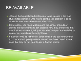 BE AVAILABLE 
 . One of the biggest disadvantages of large classes is the high 
student-teacher ratio. One way to combat this problem is to be 
available to students before and after class 
 Before class, you might walk around the school grounds or 
around the classroom and ask students how they are feeling that 
day. Just as class ends, tell your students that you are available to 
answer any questions they might have. 
 Set aside 10 to 15 minutes at other times of the day for students 
to come and ask you questions; sometimes these questions are 
ones that they do not want to ask in front of others. 
 