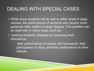 DEALING WITH SPECIAL CASES 
While some students will do well in either small or large 
classes, the performance of students who require more 
guidance often suffers in large classes. This problem can 
be dealt with in many ways, such as: 
 tracking students’ progress by reviewing their 
attendance, 
their performance on exams and homework, their 
participation in class, and their performance in other 
classes 
 