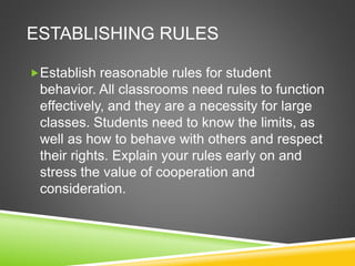 ESTABLISHING RULES 
Establish reasonable rules for student 
behavior. All classrooms need rules to function 
effectively, and they are a necessity for large 
classes. Students need to know the limits, as 
well as how to behave with others and respect 
their rights. Explain your rules early on and 
stress the value of cooperation and 
consideration. 
 