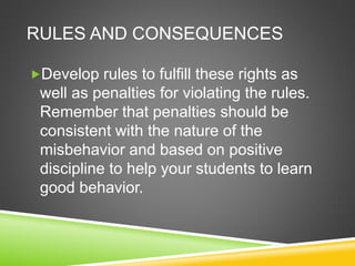 RULES AND CONSEQUENCES 
Develop rules to fulfill these rights as 
well as penalties for violating the rules. 
Remember that penalties should be 
consistent with the nature of the 
misbehavior and based on positive 
discipline to help your students to learn 
good behavior. 
 