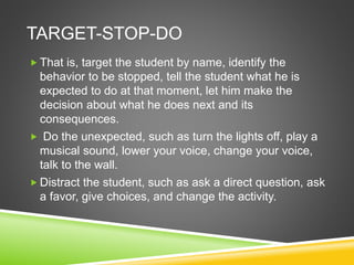 TARGET-STOP-DO 
 That is, target the student by name, identify the 
behavior to be stopped, tell the student what he is 
expected to do at that moment, let him make the 
decision about what he does next and its 
consequences. 
 Do the unexpected, such as turn the lights off, play a 
musical sound, lower your voice, change your voice, 
talk to the wall. 
 Distract the student, such as ask a direct question, ask 
a favor, give choices, and change the activity. 
 