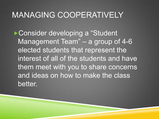 MANAGING COOPERATIVELY 
Consider developing a “Student 
Management Team” – a group of 4-6 
elected students that represent the 
interest of all of the students and have 
them meet with you to share concerns 
and ideas on how to make the class 
better. 
 