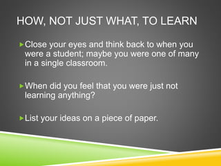 HOW, NOT JUST WHAT, TO LEARN 
Close your eyes and think back to when you 
were a student; maybe you were one of many 
in a single classroom. 
When did you feel that you were just not 
learning anything? 
List your ideas on a piece of paper. 
 