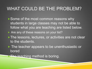 WHAT COULD BE THE PROBLEM? 
Some of the most common reasons why 
students in large classes may not be able to 
follow what you are teaching are listed below. 
 Are any of these reasons on your list? 
The lessons, lectures, or activities are not clear 
to the students. 
 The teacher appears to be unenthusiastic or 
bored 
The teaching method is boring. 
 