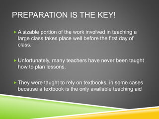 PREPARATION IS THE KEY! 
A sizable portion of the work involved in teaching a 
large class takes place well before the first day of 
class. 
Unfortunately, many teachers have never been taught 
how to plan lessons. 
They were taught to rely on textbooks, in some cases 
because a textbook is the only available teaching aid 
 