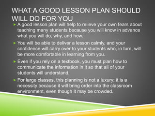 WHAT A GOOD LESSON PLAN SHOULD 
WILL DO FOR YOU 
 A good lesson plan will help to relieve your own fears about 
teaching many students because you will know in advance 
what you will do, why, and how. 
 You will be able to deliver a lesson calmly, and your 
confidence will carry over to your students who, in turn, will 
be more comfortable in learning from you. 
 Even if you rely on a textbook, you must plan how to 
communicate the information in it so that all of your 
students will understand. 
 For large classes, this planning is not a luxury; it is a 
necessity because it will bring order into the classroom 
environment, even though it may be crowded. 
 