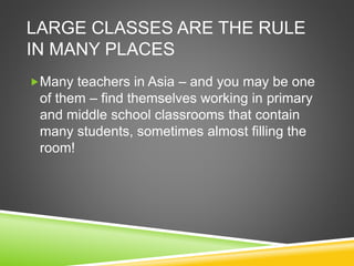 LARGE CLASSES ARE THE RULE 
IN MANY PLACES 
Many teachers in Asia – and you may be one 
of them – find themselves working in primary 
and middle school classrooms that contain 
many students, sometimes almost filling the 
room! 
 