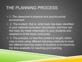 THE PLANNING PROCESS 
 1. The classroom’s physical and psycho-social 
environment. 
 2. The content, that is, what topic has been identified 
in your national curriculum documents, and how can 
this topic be made meaningful to your students and 
adapted to fit the local community; 
 3. The process, or how the content is taught, which 
may involve using different teaching methods to meet 
the different learning styles of students or to maximize 
the time available for teaching and learning. 
 