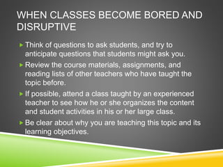 WHEN CLASSES BECOME BORED AND 
DISRUPTIVE 
Think of questions to ask students, and try to 
anticipate questions that students might ask you. 
Review the course materials, assignments, and 
reading lists of other teachers who have taught the 
topic before. 
 If possible, attend a class taught by an experienced 
teacher to see how he or she organizes the content 
and student activities in his or her large class. 
Be clear about why you are teaching this topic and its 
learning objectives. 
 