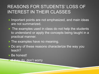 REASONS FOR STUDENTS’ LOSS OF 
INTEREST IN THEIR CLASSES 
 Important points are not emphasized, and main ideas 
are not summarized. 
 The examples used in class do not help the students 
to understand or apply the concepts being taught in a 
practical manner. 
 The examples have no meaning. 
Do any of these reasons characterize the way you 
teach? 
Be honest! 
 If they do, don’t worry 
 