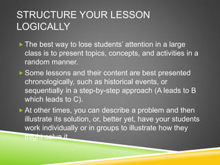 STRUCTURE YOUR LESSON 
LOGICALLY 
 The best way to lose students’ attention in a large 
class is to present topics, concepts, and activities in a 
random manner. 
Some lessons and their content are best presented 
chronologically, such as historical events, or 
sequentially in a step-by-step approach (A leads to B 
which leads to C). 
 At other times, you can describe a problem and then 
illustrate its solution, or, better yet, have your students 
work individually or in groups to illustrate how they 
might solve it. 
 