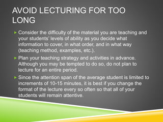 AVOID LECTURING FOR TOO 
LONG 
 Consider the difficulty of the material you are teaching and 
your students’ levels of ability as you decide what 
information to cover, in what order, and in what way 
(teaching method, examples, etc.). 
 Plan your teaching strategy and activities in advance. 
Although you may be tempted to do so, do not plan to 
lecture for an entire period. 
 Since the attention span of the average student is limited to 
increments of 10-15 minutes, it is best if you change the 
format of the lecture every so often so that all of your 
students will remain attentive. 
 