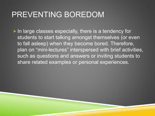 PREVENTING BOREDOM 
 In large classes especially, there is a tendency for 
students to start talking amongst themselves (or even 
to fall asleep) when they become bored. Therefore, 
plan on “mini-lectures” interspersed with brief activities, 
such as questions and answers or inviting students to 
share related examples or personal experiences. 
 