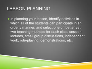 LESSON PLANNING 
In planning your lesson, identify activities in 
which all of the students can participate in an 
orderly manner, and select one or, better yet, 
two teaching methods for each class session: 
lectures, small group discussions, independent 
work, role-playing, demonstrations, etc. 
 
