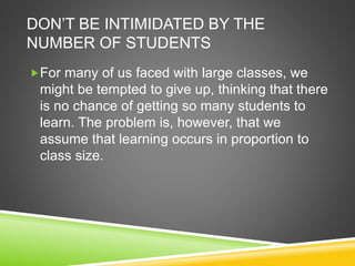 DON’T BE INTIMIDATED BY THE 
NUMBER OF STUDENTS 
For many of us faced with large classes, we 
might be tempted to give up, thinking that there 
is no chance of getting so many students to 
learn. The problem is, however, that we 
assume that learning occurs in proportion to 
class size. 
 